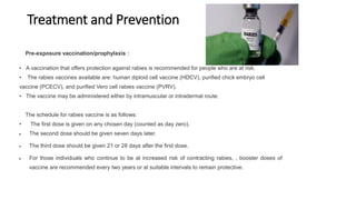 Treatment and Prevention
Pre-exposure vaccination/prophylaxis :
• A vaccination that offers protection against rabies is recommended for people who are at risk.
• The rabies vaccines available are: human diploid cell vaccine (HDCV), purified chick embryo cell
vaccine (PCECV), and purified Vero cell rabies vaccine (PVRV).
• The vaccine may be administered either by intramuscular or intradermal route.
The schedule for rabies vaccine is as follows:
• The first dose is given on any chosen day (counted as day zero).
 The second dose should be given seven days later.
 The third dose should be given 21 or 28 days after the first dose.
 For those individuals who continue to be at increased risk of contracting rabies, , booster doses of
vaccine are recommended every two years or at suitable intervals to remain protective.
 