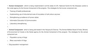 • Human Component - which is being implemented in all the states & UTs. National Centre for the Diseases control is
the nodal agency for the Human Component of the program. The strategies for the human component are:
 Training of health professionals
 Implementing use of intra-dermal route of inoculation of cell culture vaccines
 Strengthening surveillance of human rabies
 Information Education & Communication
 Laboratory strengthening
•
• Animal Component- which is being pilot tested in the Haryana & Chennai. The Animal Welfare Board of India, Ministry
of Environment & Forests is the Nodal agency for the Animal Component of the program. The strategies for the animal
component are:
 Population survey of dogs
 Mass vaccination of dogs
• Dog population management
 