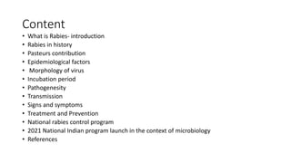Content
• What is Rabies- introduction
• Rabies in history
• Pasteurs contribution
• Epidemiological factors
• Morphology of virus
• Incubation period
• Pathogenesity
• Transmission
• Signs and symptoms
• Treatment and Prevention
• National rabies control program
• 2021 National Indian program launch in the context of microbiology
• References
 