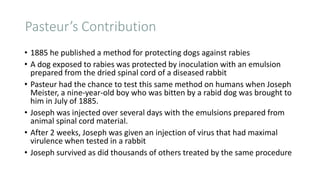 Pasteur’s Contribution
• 1885 he published a method for protecting dogs against rabies
• A dog exposed to rabies was protected by inoculation with an emulsion
prepared from the dried spinal cord of a diseased rabbit
• Pasteur had the chance to test this same method on humans when Joseph
Meister, a nine-year-old boy who was bitten by a rabid dog was brought to
him in July of 1885.
• Joseph was injected over several days with the emulsions prepared from
animal spinal cord material.
• After 2 weeks, Joseph was given an injection of virus that had maximal
virulence when tested in a rabbit
• Joseph survived as did thousands of others treated by the same procedure
 
