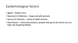 Epidemiological factors
• Agent – Rabies virus
• Reservoir of infection – Dogs and wild animals
• Source of infection – saliva of rabid animals
• Host factors – Veterinary doctors, people who go to the forest are at a
high risk of getting Rabies
 
