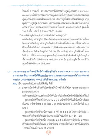 แนวทางการดูแลรักษาผู้สัมผัสโรคพิษสุนัขบ้า สถานเสาวภา สภากาชาดไทย พ.ศ. 2561 และค�ำถามที่พบบ่อย
ในวันที่ 0 กับวันที่ 21 สามารถท�ำให้มีการสร้างภูมิคุ้มกันจดจ�ำ (immune
memory)เมื่อได้รับการฉีดเข็มกระตุ้นในกรณีที่มีการสัมผัสโรคก็สามารถสร้าง
ภูมิคุ้มกันได้อย่างรวดเร็วและเพียงพอ ส�ำหรับผู้ที่มีโอกาสสัมผัสโรคสูง หรือ
ผู้ที่มีภาวะภูมิคุ้มกันบกพร่อง สถานเสาวภายังแนะน�ำให้ฉีดวัคซีนแบบเข้า
กล้าม ครั้งละ 1 หลอด หรือ เข้าในหนัง ครั้งละ 0.1 มล./จุด จ�ำนวน 1 จุด/ครั้ง
รวม 3 ครั้ง ในวันที่ 0, 7 และ 21-28 เช่นเดิม
	 	 	 1.3	การฉีดอิมมูโนโกลบุลินภายหลังสัมผัสโรคพิษสุนัขบ้า
การฉีดอิมมูโนโกลบุลินให้ฉีดบริเวณในและรอบแผลครบทุกแผลให้มากที่สุด
โดยไม่ต้องฉีดอิมมูโนโกลบุลินที่เหลือเข้ากล้ามเนื้อที่สะโพก เนื่องจากมีการ
ศึกษาทั้งในสัตว์และในคนพบว่า การฉีดที่บาดแผลทุกแผลอย่างเดียวสามารถ
ป้องกันการเกิดโรคพิษสุนัขบ้าได้ โดยปริมาณอิมมูโนโกลบุลินที่ฉีดทั้งหมด
ไม่เกินกว่าที่ค�ำนวณขนาดสูงสุดของอิมมูโนโกลบุลินดังเดิมคือ อิมมูโนโกลบุลิน
ที่ท�ำจากซีรั่มม้า (ERIG) ขนาด 40 IU/กก. และ อิมมูโนโกลบุลินที่ท�ำจากซีรั่ม
มนุษย์ (HRIG) ขนาด 20 IU/กก.
2.	 แนวทางการดูแลรักษาผู้สัมผัสโรคพิษสุนัขบ้า ของสถานเสาวภาและกระทรวง
	 สาธารณสุข มีแนวทางปฏิบัติที่แตกต่าง จากแนวทางขององค์การอนามัยโลก (World
	 Health Organization; WHO) ฉบับปี พ.ศ.2561 อย่างไร
	 ตอบ	 มีความแตกต่างในประเด็นที่ส�ำคัญ ดังนี้
	 	 	 2.1	สูตรการฉีดวัคซีนป้องกันโรคพิษสุนัขบ้าหลังสัมผัสโรค (post-exposure
	 	 	 	 prophylaxis;PEP)
องค์การอนามัยโลกแนะน�ำการฉีดวัคซีนป้องกันโรคพิษสุนัขบ้าหลังสัมผัสโรคได้แก่
-	 สูตรการฉีดเข้าในหนัง (IPC-ID : 2-2-2-0-0) โดยฉีดวัคซีนเข้าในหนัง บริเวณ
ต้นแขน 2 ข้าง ข้างละ 1 จุด (รวม 2 จุด ) ปริมาณจุดละ 0.1 มล. ในวันที่ 0, 3
และ 7
-	 สูตรการฉีดเข้ากล้ามเนื้อจ�ำนวน 4 ครั้ง (1-1-1-1-0) โดยการฉีดวัคซีน 1
หลอด เข้ากล้ามเนื้อต้นแขนจ�ำนวน 4 ครั้ง ในวันที่ 0, 3, 7, 14  - 28
-	 สูตรการฉีดเข้ากล้ามเนื้อ (Zagreb: 2-0-1-0-1)โดยการฉีดวัคซีน 2 หลอด
เข้าบริเวณกล้ามเนื้อต้นแขน 2 ข้าง ข้างละ 1 หลอด ในวันที่ 0 จากนั้นฉีดวัคซีน
1 หลอด ในวันที่ 7 และ 21 หรือ 28
12
 