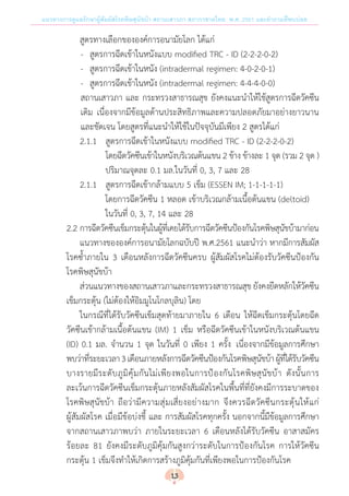 แนวทางการดูแลรักษาผู้สัมผัสโรคพิษสุนัขบ้า สถานเสาวภา สภากาชาดไทย พ.ศ. 2561 และค�ำถามที่พบบ่อย
	 	 	 	 สูตรทางเลือกขององค์การอนามัยโลก ได้แก่
-	 สูตรการฉีดเข้าในหนังแบบ modified TRC - ID (2-2-2-0-2)
-	 สูตรการฉีดเข้าในหนัง (intradermal regimen: 4-0-2-0-1)
-	 สูตรการฉีดเข้าในหนัง (intradermal regimen: 4-4-4-0-0)
สถานเสาวภา และ กระทรวงสาธารณสุข ยังคงแนะน�ำให้ใช้สูตรการฉีดวัคซีน
เดิม เนื่องจากมีข้อมูลด้านประสิทธิภาพและความปลอดภัยมาอย่างยาวนาน
และชัดเจน โดยสูตรที่แนะน�ำให้ใช้ในปัจจุบันมีเพียง 2 สูตรได้แก่
	 	 	 	 2.1.1	 สูตรการฉีดเข้าในหนังแบบ modified TRC - ID (2-2-2-0-2)
	 	 	 	 	 โดยฉีดวัคซีนเข้าในหนังบริเวณต้นแขน 2 ข้าง ข้างละ 1 จุด (รวม 2 จุด )
ปริมาณจุดละ 0.1 มล.ในวันที่ 0, 3, 7 และ 28
	 	 	 	 2.1.1	 สูตรการฉีดเข้ากล้ามแบบ 5 เข็ม (ESSEN IM; 1-1-1-1-1)
โดยการฉีดวัคซีน 1 หลอด เข้าบริเวณกล้ามเนื้อต้นแขน (deltoid)
ในวันที่ 0, 3, 7, 14 และ 28
	 	 	 2.2	การฉีดวัคซีนเข็มกระตุ้นในผู้ที่เคยได้รับการฉีดวัคซีนป้องกันโรคพิษสุนัขบ้ามาก่อน
	 แนวทางขององค์การอนามัยโลกฉบับปี พ.ศ.2561 แนะน�ำว่า หากมีการสัมผัส
โรคซ�้ำภายใน 3 เดือนหลังการฉีดวัคซีนครบ ผู้สัมผัสโรคไม่ต้องรับวัคซีนป้องกัน
โรคพิษสุนัขบ้า
	 ส่วนแนวทางของสถานเสาวภาและกระทรวงสาธารณสุข ยังคงยึดหลักให้วัคซีน
เข็มกระตุ้น (ไม่ต้องให้อิมมูโนโกลบุลิน) โดย
	 ในกรณีที่ได้รับวัคซีนเข็มสุดท้ายมาภายใน 6 เดือน ให้ฉีดเข็มกระตุ้นโดยฉีด
วัคซีนเข้ากล้ามเนื้อต้นแขน (IM) 1 เข็ม หรือฉีดวัคซีนเข้าในหนังบริเวณต้นแขน
(ID) 0.1 มล. จ�ำนวน 1 จุด ในวันที่ 0 เพียง 1 ครั้ง เนื่องจากมีข้อมูลการศึกษา
พบว่าที่ระยะเวลา3เดือนภายหลังการฉีดวัคซีนป้องกันโรคพิษสุนัขบ้าผู้ที่ได้รับวัคซีน
บางรายมีระดับภูมิคุ้มกันไม่เพียงพอในการป้องกันโรคพิษสุนัขบ้า ดังนั้นการ
ละเว้นการฉีดวัคซีนเข็มกระตุ้นภายหลังสัมผัสโรคในพื้นที่ที่ยังคงมีการระบาดของ
โรคพิษสุนัขบ้า ถือว่ามีความสุ่มเสี่ยงอย่างมาก จึงควรฉีดวัคซีนกระตุ้นให้แก่
ผู้สัมผัสโรค เมื่อมีข้อบ่งชี้ และ การสัมผัสโรคทุกครั้ง นอกจากนี้มีข้อมูลการศึกษา
จากสถานเสาวภาพบว่า ภายในระยะเวลา 6 เดือนหลังได้รับวัคซีน อาสาสมัคร
ร้อยละ 81 ยังคงมีระดับภูมิคุ้มกันสูงกว่าระดับในการป้องกันโรค การให้วัคซีน
กระตุ้น 1 เข็มจึงท�ำให้เกิดการสร้างภูมิคุ้มกันที่เพียงพอในการป้องกันโรค
13
 