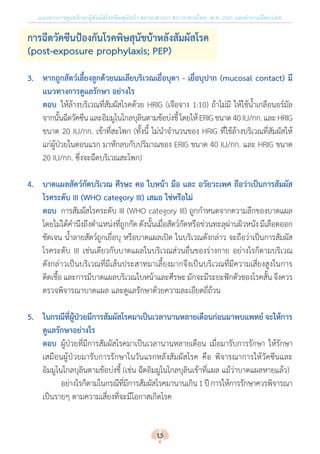 แนวทางการดูแลรักษาผู้สัมผัสโรคพิษสุนัขบ้า สถานเสาวภา สภากาชาดไทย พ.ศ. 2561 และค�ำถามที่พบบ่อย
การฉีดวัคซีนป้องกันโรคพิษสุนัขบ้าหลังสัมผัสโรค
(post-exposure prophylaxis; PEP)
3.	 หากถูกสัตว์เลี้ยงลูกด้วยนมเลียบริเวณเยื่อบุตา - เยื่อบุปาก (mucosal contact) มี
	 แนวทางการดูแลรักษา อย่างไร
	ตอบ	 ให้ล้างบริเวณที่สัมผัสโรคด้วย HRIG (เจือจาง 1:10) ถ้าไม่มี ให้ใช้น�้ำเกลือนอร์มัล
จากนั้นฉีดวัคซีนและอิมมูโนโกลบุลินตามข้อบ่งชี้โดยให้ERIGขนาด40IU/กก.และHRIG
ขนาด 20 IU/กก. เข้าที่สะโพก (ทั้งนี้ ไม่น�ำจ�ำนวนของ HRIG ที่ใช้ล้างบริเวณที่สัมผัสให้
แก่ผู้ป่วยในตอนแรก มาหักลบกับปริมาณของ ERIG ขนาด 40 IU/กก. และ HRIG ขนาด
20 IU/กก. ซึ่งจะฉีดบริเวณสะโพก)
4.	 บาดแผลสัตว์กัดบริเวณ ศีรษะ คอ ใบหน้า มือ และ อวัยวะเพศ ถือว่าเป็นการสัมผัส
	 โรคระดับ III (WHO category III) เสมอ ใช่หรือไม่
	ตอบ 	การสัมผัสโรคระดับ III (WHO category III) ถูกก�ำหนดจากความลึกของบาดแผล
โดยไม่ได้ค�ำนึงถึงต�ำแหน่งที่ถูกกัด ดังนั้นเมื่อสัตว์กัดหรือข่วนทะลุผ่านผิวหนัง มีเลือดออก
ชัดเจน น�้ำลายสัตว์ถูกเยื่อบุ หรือบาดแผลเปิด ในบริเวณดังกล่าว จะถือว่าเป็นการสัมผัส
โรคระดับ III เช่นเดียวกับบาดแผลในบริเวณส่วนอื่นของร่างกาย อย่างไรก็ตามบริเวณ
ดังกล่าวเป็นบริเวณที่มีเส้นประสาทมาเลี้ยงมากจึงเป็นบริเวณที่มีความเสี่ยงสูงในการ
ติดเชื้อ และการมีบาดแผลบริเวณใบหน้าและศีรษะ มักจะมีระยะฟักตัวของโรคสั้น จึงควร
ตรวจพิจารณาบาดแผล และดูแลรักษาด้วยความละเอียดถี่ถ้วน
5.	 ในกรณีที่ผู้ป่วยมีการสัมผัสโรคมาเป็นเวลานานหลายเดือนก่อนมาพบแพทย์ จะให้การ
	 ดูแลรักษาอย่างไร
	ตอบ 	ผู้ป่วยที่มีการสัมผัสโรคมาเป็นเวลานานหลายเดือน เมื่อมารับการรักษา ให้รักษา
เสมือนผู้ป่วยมารับการรักษาในวันแรกหลังสัมผัสโรค คือ พิจารณาการให้วัคซีนและ
อิมมูโนโกลบุลินตามข้อบ่งชี้ (เช่น ฉีดอิมมูโนโกลบุลินเข้าที่แผล แม้ว่าบาดแผลหายแล้ว)
		 	 อย่างไรก็ตามในกรณีที่มีการสัมผัสโรคมานานเกิน1ปีการให้การรักษาควรพิจารณา
เป็นรายๆ ตามความเสี่ยงที่จะมีโอกาสเกิดโรค
15
 