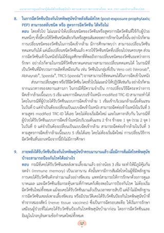 แนวทางการดูแลรักษาผู้สัมผัสโรคพิษสุนัขบ้า สถานเสาวภา สภากาชาดไทย พ.ศ. 2561 และค�ำถามที่พบบ่อย
8.	 ในการฉีดวัคซีนป้องกันโรคพิษสุนัขบ้าหลังสัมผัสโรค (post-exposure prophylaxis;
	 PEP) สามารถสลับชนิด หรือ สูตรการฉีดวัคซีน ได้หรือไม่
	ตอบ 	โดยทั่วไป ไม่แนะน�ำให้เปลี่ยนชนิดของวัคซีนหรือสูตรการฉีดวัคซีนที่ใช้กับผู้ป่วย
คนหนึ่งๆทั้งนี้ควรใช้วัคซีนชนิดเดียวกันหรือสูตรเดิมตลอดการรักษาในครั้งนั้นอย่างไรก็ตาม
การเปลี่ยนชนิดของวัคซีนในการฉีดเข้ากล้าม มีการศึกษาพบว่า สามารถเปลี่ยนวัคซีน
ทดแทนกันได้ แต่เมื่อเปลี่ยนชนิดวัคซีนแล้ว ควรใช้วัคซีนชนิดที่เปลี่ยนไปจนครบชุด ส่วน
การฉีดวัคซีนเข้าในหนังยังไม่มีข้อมูลศึกษาที่ดีพอถึงการเปลี่ยนชนิดของวัคซีนระหว่างการ
รักษา อย่างไรก็ตามในกรณีที่วัคซีนขาดแคลนอาจสามารถเปลี่ยนทดแทนได้ ในกรณีที่
เป็นวัคซีนที่มีขบวนการผลิตที่เหมือนกัน เช่น วัคซีนในกลุ่มที่เป็น Vero cell (Verorab®
,
Abhayrab®
, Speeda®
, TRCS-Speeda®
) อาจสามารถใช้ทดแทนได้ในการฉีดเข้าในหนัง
		 	 ส่วนการเปลี่ยนสูตรหรือวิธีฉีดวัคซีนโดยทั่วไปไม่แนะน�ำให้ปฏิบัติเช่นกันอย่างไรก็ตาม
จากแนวทางของสถานเสาวภา ในกรณีที่มีความจ�ำเป็น การเปลี่ยนวิธีฉีดระหว่างการ
ฉีดเข้ากล้ามเนื้อแบบ 5 เข็ม และการฉีดแบบเข้าในหนัง modified TRC-ID สามารถท�ำได้
โดยในกรณีที่ผู้ป่วยได้รับวัคซีนแบบการฉีดเข้ากล้าม 1 เข็มเข้าบริเวณกล้ามเนื้อต้นแขน
ในวันที่ 0 แต่จ�ำเป็นต้องเปลี่ยนเป็นแบบฉีดเข้าในหนัง สามารถฉีดต่อเข้าในหนังในวันที่ 3
ตามสูตร modified TRC-ID ได้เลย โดยไม่ต้องเริ่มฉีดใหม่ และในทางกลับกัน ในกรณีที่
ผู้ป่วยได้รับวัคซีนแบบการฉีดเข้าในหนังบริเวณต้นแขน 2 ข้าง ข้างละ 1 จุด (รวม 2 จุด )
ในวันที่ 0 แต่จ�ำเป็นต้องเปลี่ยนเป็นแบบฉีดเข้ากล้าม สามารถฉีดต่อเข้ากล้ามในวันที่ 3
ตามสูตรการฉีดเข้ากล้ามเนื้อแบบ 5 เข็มได้เลย โดยไม่ต้องเริ่มฉีดใหม่ การเปลี่ยนวิธีการ
ฉีดวัคซีนที่นอกเหนือจากนี้ยังไม่มีการศึกษา
9.	 ภายหลังได้รับวัคซีนป้องกันโรคพิษสุนัขบ้าครบมานานแล้ว เมื่อมีการสัมผัสโรคพิษสุนัข
	 บ้าจะสามารถป้องกันโรคได้อย่างไร
	ตอบ 	กรณีที่เคยได้รับวัคซีนเซลล์เพาะเลี้ยงมาแล้ว อย่างน้อย 3 เข็ม จะท�ำให้มีภูมิคุ้มกัน
จดจ�ำ (immune memory) เป็นเวลานาน ดังนั้นหากมีการสัมผัสโรคในผู้ที่มีหลักฐาน
การเคยได้รับวัคซีนดังกล่าวมาแล้วอย่างชัดเจน แพทย์สามารถให้การรักษาด้วยการดูแล
บาดแผล และฉีดวัคซีนเข็มกระตุ้นตามที่ก�ำหนดก็เพียงพอในการป้องกันโรค ไม่ต้องเริ่ม
ฉีดวัคซีนใหม่ทั้งหมด แม้จะเคยได้รับวัคซีนมาแล้วเป็นเวลาหลายสิบปี แต่ถ้าไม่มีหลักฐาน
การฉีดวัคซีนเซลล์เพาะเลี้ยงชัดเจน หรือมีประวัติเคยได้รับวัคซีนป้องกันโรคพิษสุนัขบ้าที่
ท�ำจากสมองสัตว์ (nerve tissue vaccines) ซึ่งเป็นการฉีดรอบสะดือ ให้เริ่มการรักษา
เสมือนผู้ป่วยที่ไม่เคยได้รับวัคซีนป้องกันโรคพิษสุนัขบ้ามาก่อน โดยการฉีดวัคซีนและ
อิมมูโนโกลบุลินตามข้อก�ำหนดใหม่ทั้งหมด
17
 