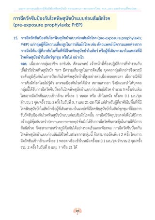 แนวทางการดูแลรักษาผู้สัมผัสโรคพิษสุนัขบ้า สถานเสาวภา สภากาชาดไทย พ.ศ. 2561 และค�ำถามที่พบบ่อย
การฉีดวัคซีนป้องกันโรคพิษสุนัขบ้าแบบก่อนสัมผัสโรค
(pre-exposure prophylaxis; PrEP)
15.	 การฉีดวัคซีนป้องกันโรคพิษสุนัขบ้าแบบก่อนสัมผัสโรค(pre-exposureprophylaxis;
	 PrEP) แก่กลุ่มผู้ที่มีความเสี่ยงสูงในการสัมผัสโรค เช่น สัตวแพทย์ มีความแตกต่างจาก
	 การฉีดให้แก่ผู้ที่อาศัยในพื้นที่ที่มีโรคพิษสุนัขบ้าในสัตว์ หรือผู้ที่เดินทางมาในแหล่งที่มี
	 โรคพิษสุนัขบ้าในสัตว์ชุกชุม หรือไม่ อย่างไร
ตอบ 	เนื่องจากกลุ่มอาชีพ อาทิเช่น สัตวแพทย์ เจ้าหน้าที่ห้องปฏิบัติการที่ท�ำงานกับ
เชื้อไวรัสโรคพิษสุนัขบ้า ฯลฯ มีความเสี่ยงสูงในการติดเชื้อ บุคคลกลุ่มดังกล่าวจึงควรมี
ระดับภูมิคุ้มกันในการป้องกันโรคพิษสุนัขบ้าที่สูงอย่างต่อเนื่องตลอดเวลา เผื่อกรณีที่มี
การสัมผัสโรคโดยไม่รู้ตัว อาจพอป้องกันโรคได้บ้าง สถานเสาวภา จึงยังแนะน�ำให้บุคคล
กลุ่มนี้ได้รับการฉีดวัคซีนป้องกันโรคพิษสุนัขบ้าแบบก่อนสัมผัสโรค จ�ำนวน 3 ครั้งเช่นเดิม
โดยอาจฉีดวัคซีนแบบเข้ากล้าม ครั้งละ 1 หลอด หรือ เข้าในหนัง ครั้งละ 0.1 มล./จุด
จ�ำนวน 1 จุด/ครั้ง รวม 3 ครั้ง ในวันที่ 0, 7 และ 21-28 ก็ได้ แต่ส�ำหรับผู้ที่อาศัยในพื้นที่ที่มี
โรคพิษสุนัขบ้าในสัตว์หรือผู้ที่เดินทางมาในแหล่งที่มีโรคพิษสุนัขบ้าในสัตว์ชุกชุม ที่ต้องการ
รับวัคซีนป้องกันโรคพิษสุนัขบ้าแบบก่อนสัมผัสโรคนั้น การฉีดมีวัตถุประสงค์เพื่อให้มีการ
สร้างภูมิคุ้มกันจดจ�ำ (immunememory)ซึ่งเมื่อได้รับการฉีดวัคซีนกระตุ้นในกรณีที่มีการ
สัมผัสโรค ก็จะสามารถสร้างภูมิคุ้มกันได้อย่างรวดเร็วและเพียงพอ การฉีดวัคซีนป้องกัน
โรคพิษสุนัขบ้าแบบก่อนสัมผัสโรคในประชากรกลุ่มนี้ จึงสามารถฉีดเพียง 2 ครั้ง โดยการ
ฉีดวัคซีนเข้ากล้าม ครั้งละ 1 หลอด หรือ เข้าในหนัง ครั้งละ 0.1 มล./จุด จ�ำนวน 2 จุด/ครั้ง
รวม 2 ครั้ง ในวันที่ 0 และ 7 หรือ 21 ได้
20
 
