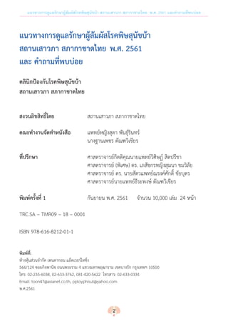 แนวทางการดูแลรักษาผู้สัมผัสโรคพิษสุนัขบ้า สถานเสาวภา สภากาชาดไทย พ.ศ. 2561 และค�ำถามที่พบบ่อย
แนวทางการดูแลรักษาผู้สัมผัสโรคพิษสุนัขบ้า
สถานเสาวภา สภากาชาดไทย พ.ศ. 2561
และ ค�ำถามที่พบบ่อย
คลินิกป้องกันโรคพิษสุนัขบ้า
สถานเสาวภา สภากาชาดไทย
สงวนลิขสิทธิ์โดย	 สถานเสาวภา สภากาชาดไทย
คณะท�ำงานจัดท�ำหนังสือ	 แพทย์หญิงสุดา พันธุ์รินทร์
	 นางฐานเพชร ตัณฑวิเชียร
ที่ปรึกษา	 ศาสตราจารย์กิตติคุณนายแพทย์วิศิษฏ์ สิตปรีชา
	 ศาสตราจารย์ (พิเศษ) ดร. เภสัชกรหญิงสุมนา ขมวิลัย
	 ศาสตราจารย์ ดร. นายสัตวแพทย์ณรงค์ศักดิ์ ชัยบุตร
	 ศาสตราจารย์นายแพทย์ธีระพงษ์ ตัณฑวิเชียร
พิมพ์ครั้งที่ 1 	 กันยายน พ.ศ. 2561 	 จ�ำนวน 10,000 เล่ม  24 หน้า
TRC.SA – TMR09 – 18 – 0001
ISBN 978-616-8212-01-1
พิมพ์ที่:
ห้างหุ้นส่วนจ�ำกัด เพนตากอน แอ็ดเวอร์ไทซิ่ง	
566/124 ซอยกิจพานิช ถนนพระราม 4 แขวงมหาพฤฒาราม เขตบางรัก กรุงเทพฯ 10500
โทร: 02-235-6038, 02-633-3762, 081-420-5622  โทรสาร: 02-633-0334
Email: toon47@asianet.co.th, pployphisut@yahoo.com
พ.ศ.2561
2
 