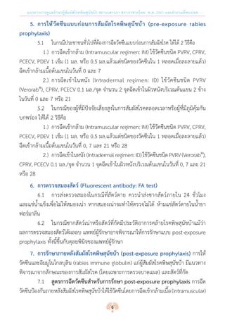 แนวทางการดูแลรักษาผู้สัมผัสโรคพิษสุนัขบ้า สถานเสาวภา สภากาชาดไทย พ.ศ. 2561 และค�ำถามที่พบบ่อย
	 5.	 การให้วัคซีนแบบก่อนการสัมผัสโรคพิษสุนัขบ้า (pre-exposure rabies
prophylaxis)
	 	 5.1	 ในกรณีประชาชนทั่วไปที่ต้องการฉีดวัคซีนแบบก่อนการสัมผัสโรค ให้ได้ 2 วิธีคือ
	 	 	 1.)	 การฉีดเข้ากล้าม (Intramuscular regimen: IM) ใช้วัคซีนชนิด PVRV, CPRV,
PCECV, PDEV 1 เข็ม (1 มล. หรือ 0.5 มล.แล้วแต่ชนิดของวัคซีนใน 1 หลอดเมื่อละลายแล้ว)
ฉีดเข้ากล้ามเนื้อต้นแขนในวันที่ 0 และ 7
	 	 	 2.)	 การฉีดเข้าในหนัง (Intradermal regimen: ID) ใช้วัคซีนชนิด PVRV
(Verorab®
), CPRV, PCECV 0.1 มล./จุด จ�ำนวน 2 จุดฉีดเข้าในผิวหนังบริเวณต้นแขน 2 ข้าง
ในวันที่ 0 และ 7 หรือ 21
	 	 5.2	 ในกรณีของผู้ที่มีปัจจัยเสี่ยงสูงในการสัมผัสโรคตลอดเวลาหรือผู้ที่มีภูมิคุ้มกัน
บกพร่อง ให้ได้ 2 วิธีคือ
	 	 	 1.)	 การฉีดเข้ากล้าม (Intramuscular regimen: IM) ใช้วัคซีนชนิด PVRV, CPRV,
PCECV, PDEV 1 เข็ม (1 มล. หรือ 0.5 มล.แล้วแต่ชนิดของวัคซีนใน 1 หลอดเมื่อละลายแล้ว)
ฉีดเข้ากล้ามเนื้อต้นแขนในวันที่ 0, 7 และ 21 หรือ 28
	 	 	 2.)	 การฉีดเข้าในหนัง(Intradermalregimen:ID)ใช้วัคซีนชนิดPVRV(Verorab®
),
CPRV, PCECV 0.1 มล./จุด จ�ำนวน 1 จุดฉีดเข้าในผิวหนังบริเวณต้นแขนในวันที่ 0, 7 และ 21
หรือ 28
	 6.	 การตรวจสมองสัตว์ (Fluorescent antibody: FA test)
	 	 6.1	 การส่งตรวจสมองในกรณีที่สัตว์ตาย ควรน�ำส่งซากสัตว์ภายใน 24 ชั่วโมง
และแช่น�้ำแข็งเพื่อไม่ให้สมองเน่า หากสมองเน่าจะท�ำให้ตรวจไม่ได้ ห้ามแช่สัตว์ตายในน�้ำยา
ฟอร์มาลีน
	 	 6.2	 ในกรณีซากสัตว์เน่าหรือสัตว์ที่กัดมีประวัติอาการคล้ายโรคพิษสุนัขบ้าแม้ว่า
ผลการตรวจสมองสัตว์ได้ผลลบ แพทย์ผู้รักษาอาจพิจารณาให้การรักษาแบบ post-exposure
prophylaxis ทั้งนี้ขึ้นกับดุลยพินิจของแพทย์ผู้รักษา
	 7.	 การรักษาภายหลังสัมผัสโรคพิษสุนัขบ้า (post-exposure prophylaxis) การให้
วัคซีนและอิมมูโนโกลบุลิน (rabies immune globulin) แก่ผู้สัมผัสโรคพิษสุนัขบ้า มีแนวทาง
พิจารณาจากลักษณะของการสัมผัสโรค (โดยเฉพาะการตรวจบาดแผล) และสัตว์ที่กัด
	 	 7.1	 สูตรการฉีดวัคซีนส�ำหรับการรักษา post-exposure prophylaxis การฉีด
วัคซีนป้องกันภายหลังสัมผัสโรคพิษสุนัขบ้าให้ใช้วัคซีนโดยการฉีดเข้ากล้ามเนื้อ(intramuscular)
6
 