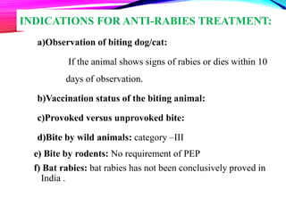INDICATIONS FOR ANTI-RABIES TREATMENT:
a)Observation of biting dog/cat:
If the animal shows signs of rabies or dies within 10
days of observation.
b)Vaccination status of the biting animal:
c)Provoked versus unprovoked bite:
d)Bite by wild animals: category –III
e) Bite by rodents: No requirement of PEP
f) Bat rabies: bat rabies has not been conclusively proved in
India .
21
 
