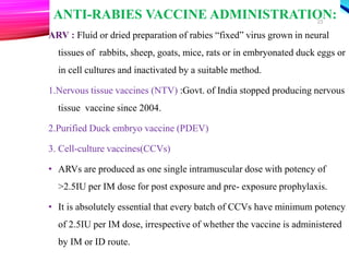ANTI-RABIES VACCINE ADMINISTRATION:
ARV : Fluid or dried preparation of rabies “fixed” virus grown in neural
tissues of rabbits, sheep, goats, mice, rats or in embryonated duck eggs or
in cell cultures and inactivated by a suitable method.
1.Nervous tissue vaccines (NTV) :Govt. of India stopped producing nervous
tissue vaccine since 2004.
2.Purified Duck embryo vaccine (PDEV)
3. Cell-culture vaccines(CCVs)
• ARVs are produced as one single intramuscular dose with potency of
>2.5IU per IM dose for post exposure and pre- exposure prophylaxis.
• It is absolutely essential that every batch of CCVs have minimum potency
of 2.5IU per IM dose, irrespective of whether the vaccine is administered
by IM or ID route.
23
 