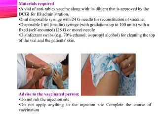 Advise to the vaccinated person:
•Do not rub the injection site
•Do not apply anything to the injection site Complete the course of
vaccination
Materials required
•A vial of anti-rabies vaccine along with its diluent that is approved by the
DCGI for ID administration.
•2 ml disposable syringe with 24 G needle for reconstitution of vaccine.
•Disposable 1 ml (insulin) syringe (with gradations up to 100 units) with a
fixed (self-mounted) (28 G or more) needle
•Disinfectant swabs (e.g. 70% ethanol, isopropyl alcohol) for cleaning the top
of the vial and the patients' skin.
26
 