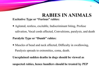 RABIES IN ANIMALS
Excitative Type or “Furious” rabies:
 Agitated, restless, excitable, Indiscriminant biting, Profuse
salivation, Vocal cords affected, Convulsions, paralysis, and death
Paralytic Type or “Dumb” rabies:
 Muscles of head and neck affected, Difficulty in swallowing,
Paralysis spreads to extremities, coma, death.
Unexplained sudden deaths in dogs should be viewed as
suspected rabies, hence handlers should be treated by PEP
38
 