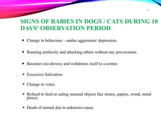 SIGNS OF RABIES IN DOGS / CATS DURING 10
DAYS’ OBSERVATION PERIOD
 Change in behaviour – undue aggression/ depression.
 Running aimlessly and attacking others without any provocation.
 Becomes too drowsy and withdraws itself to a corner.
 Excessive Salivation.
 Change in voice.
 Refusal to feed or eating unusual objects like stones, papers, wood, metal
pieces.
 Death of animal due to unknown cause.
39
 