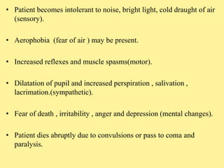 • Patient becomes intolerant to noise, bright light, cold draught of air
(sensory).
• Aerophobia (fear of air ) may be present.
• Increased reflexes and muscle spasms(motor).
• Dilatation of pupil and increased perspiration , salivation ,
lacrimation.(sympathetic).
• Fear of death , irritability , anger and depression (mental changes).
• Patient dies abruptly due to convulsions or pass to coma and
paralysis.
 