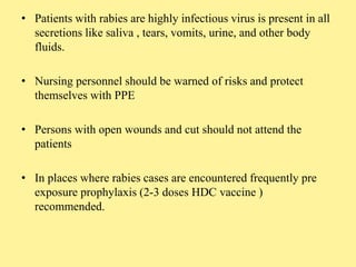 • Patients with rabies are highly infectious virus is present in all
secretions like saliva , tears, vomits, urine, and other body
fluids.
• Nursing personnel should be warned of risks and protect
themselves with PPE
• Persons with open wounds and cut should not attend the
patients
• In places where rabies cases are encountered frequently pre
exposure prophylaxis (2-3 doses HDC vaccine )
recommended.
 