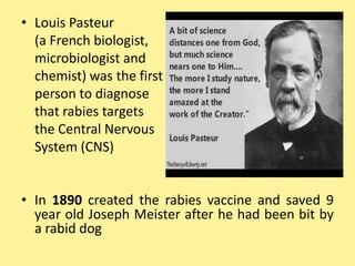 • Louis Pasteur
(a French biologist,
microbiologist and
chemist) was the first
person to diagnose
that rabies targets
the Central Nervous
System (CNS)
• In 1890 created the rabies vaccine and saved 9
year old Joseph Meister after he had been bit by
a rabid dog
 