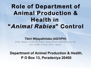 Role of Department of
Animal Production &
Health in
“Animal Rabies” Control
Tikiri Wijayathilaka (AD/VPH)
BVSc, Master in TAP (Larenstein, Netherlands), MVM (Massey, NZ)
Cert. in Med. & Surg. (RGU, Japan),
Department of Animal Production & Health,
P O Box 13, Peradeniya 20400
 