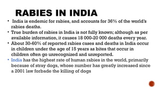 • India is endemic for rabies, and accounts for 36% of the world’s
rabies deaths.
• True burden of rabies in India is not fully known; although as per
available information, it causes 18 000-20 000 deaths every year.
• About 30-60% of reported rabies cases and deaths in India occur
in children under the age of 15 years as bites that occur in
children often go unrecognized and unreported.
• India has the highest rate of human rabies in the world, primarily
because of stray dogs, whose number has greatly increased since
a 2001 law forbade the killing of dogs
RABIES IN INDIA
 