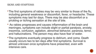 SIGNS AND SYMPTOMS
The first symptoms of rabies may be very similar to those of the flu,
including general weakness or discomfort, fever, or headache. These
symptoms may last for days. There may be also discomfort or a
prickling or itching sensation at the site of bite.
 As rabies progresses and causes inflammation of the brain and
meninges, symptoms can include slight or partial paralysis, anxiety,
insomnia, confusion, agitation, abnormal behavior, paranoia, terror,
and hallucinations. The person may also have fear of water.
The symptoms eventually progress to delirium, and coma. Death
usually occurs two to ten days after first symptoms. Survival is
almost unknown once symptoms have presented, even with
intensive care.
 