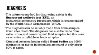 DIAGNOSIS
The reference method for diagnosing rabies is the
fluorescent antibody test (FAT), an
immunohistochemistry procedure, which is recommended
by the World Health Organization (WHO).
The diagnosis can be reliably made from brain samples
taken after death.The diagnosis can also be made from
saliva, urine, and cerebrospinal fluid samples, but this is not
as sensitive or reliable as brain samples.
Cerebral inclusion bodies called Negri bodies are 100%
diagnostic for rabies infection but are found in only about
80% of cases.
 