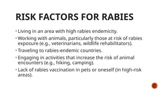 RISK FACTORS FOR RABIES
• Living in an area with high rabies endemicity.
• Working with animals, particularly those at risk of rabies
exposure (e.g., veterinarians, wildlife rehabilitators).
• Traveling to rabies-endemic countries.
• Engaging in activities that increase the risk of animal
encounters (e.g., hiking, camping).
• Lack of rabies vaccination in pets or oneself (in high-risk
areas).
 