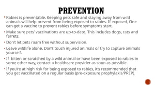 PREVENTION
 Rabies is preventable. Keeping pets safe and staying away from wild
animals will help prevent from being exposed to rabies. If exposed, One
can get a vaccine to prevent rabies before symptoms start.
• Make sure pets’ vaccinations are up-to-date. This includes dogs, cats and
ferrets.
• Don’t let pets roam free without supervision.
• Leave wildlife alone. Don’t touch injured animals or try to capture animals
yourself.
• If bitten or scratched by a wild animal or have been exposed to rabies in
some other way, contact a healthcare provider as soon as possible.
• If you’re at high risk for being exposed to rabies, it’s recommended that
you get vaccinated on a regular basis (pre-exposure prophylaxis/PREP).
 