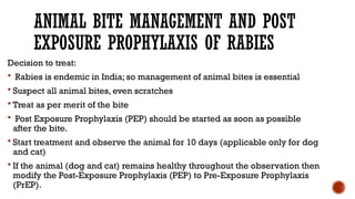 ANIMAL BITE MANAGEMENT AND POST
EXPOSURE PROPHYLAXIS OF RABIES
Decision to treat:
 Rabies is endemic in India; so management of animal bites is essential
 Suspect all animal bites, even scratches
 Treat as per merit of the bite
 Post Exposure Prophylaxis (PEP) should be started as soon as possible
after the bite.
 Start treatment and observe the animal for 10 days (applicable only for dog
and cat)
 If the animal (dog and cat) remains healthy throughout the observation then
modify the Post-Exposure Prophylaxis (PEP) to Pre-Exposure Prophylaxis
(PrEP).
 