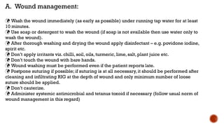 A. Wound management:
 Wash the wound immediately (as early as possible) under running tap water for at least
10 minutes.
 Use soap or detergent to wash the wound (if soap is not available then use water only to
wash the wound).
 After thorough washing and drying the wound apply disinfectant – e.g. povidone iodine,
spirit etc.
 Don’t apply irritants viz. chilli, soil, oils, turmeric, lime, salt, plant juice etc.
 Don’t touch the wound with bare hands.
 Wound washing must be performed even if the patient reports late.
 Postpone suturing if possible; if suturing is at all necessary, it should be performed after
cleaning and infiltrating RIG at the depth of wound and only minimum number of loose
suture should be applied.
 Don’t cauterize.
 Administer systemic antimicrobial and tetanus toxoid if necessary (follow usual norm of
wound management in this regard)
 