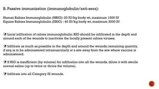 B. Passive immunization (immunoglobulin/anti-sera):
Human Rabies Immunoglobulin (HRIG): 20 IU/kg body wt, maximum 1500 IU
Equine Rabies Immunoglobulin (ERIG) : 40 IU/kg body wt, maximum 3000 IU
 Local infiltration of rabies immunoglobulin: RIG should be infiltrated in the depth and
around each of the wounds to inactivate the locally present rabies viruses.
 Infiltrate as much as possible in the depth and around the wounds; remaining quantity,
if any, is to be administered intramuscularly at a site away from the site where vaccine is
administered.
 If RIG is insufficient (by volume) for infiltration into all the wounds, dilute it with sterile
normal saline (up to twice or thrice the volume).
 Infiltrate into all Category III wounds.
 