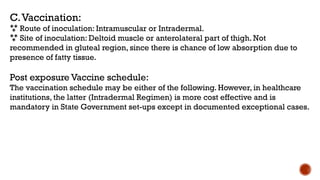 C.Vaccination:
 Route of inoculation: Intramuscular or Intradermal.
 Site of inoculation: Deltoid muscle or anterolateral part of thigh. Not
recommended in gluteal region, since there is chance of low absorption due to
presence of fatty tissue.
Post exposure Vaccine schedule:
The vaccination schedule may be either of the following. However, in healthcare
institutions, the latter (Intradermal Regimen) is more cost effective and is
mandatory in State Government set-ups except in documented exceptional cases.
 