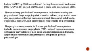 • India’s NAPRE by 2030 was released during the coronavirus disease
2019 (COVID-19) period of 2020, and it came into operation in 2021.
• The veterinary public health components include estimating the
population of dogs, mapping risk zones for rabies, program for mass
dog vaccination, effective management and disposal of solid waste,
operational research, and promotion of responsible dog ownership.
• The program components for human public health components
include postexposure prophylaxis (PEP), trained human resources,
enhancing surveillance of dog bites and clinical rabies in humans,
appropriate communication strategies, and public–private
partnerships.
 