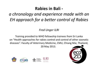 Rabies in Bali ‐
a chronology and experience made with an 
EH approach for a better control of Rabies
Fred Unger ILRI
Training provided to WHO fellowship trainees from Sri Lanka 
on “Health approaches for rabies control and control of other zoonotic 
diseases”. Faculty of Veterinary Medicine, CMU, Chiang Mai, Thailand, 
20 May 2013. 

 