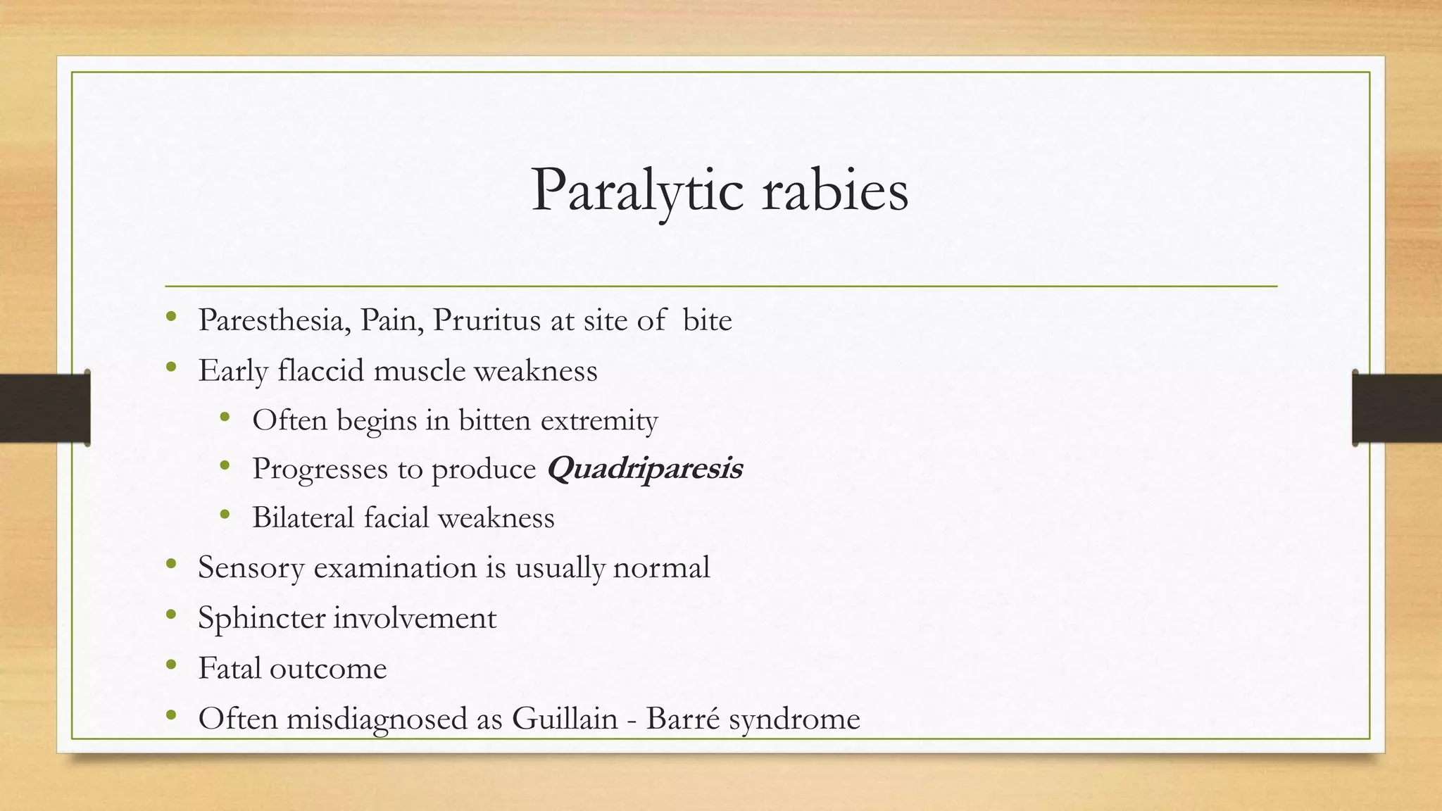 Paralytic rabies
• Paresthesia, Pain, Pruritus at site of bite
• Early flaccid muscle weakness
• Often begins in bitten extremity
• Progresses to produce Quadriparesis
• Bilateral facial weakness
• Sensory examination is usually normal
• Sphincter involvement
• Fatal outcome
• Often misdiagnosed as Guillain - Barré syndrome
 