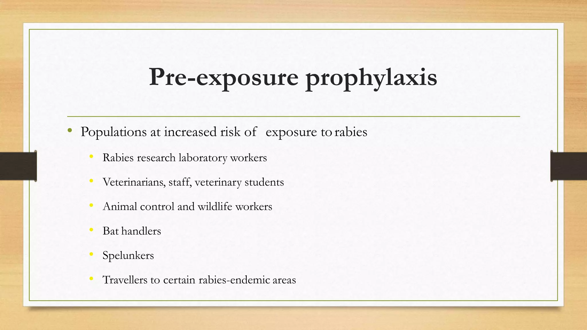 Pre-exposure prophylaxis
• Populations at increased risk of exposure torabies
• Rabies research laboratory workers
• Veterinarians, staff, veterinary students
• Animal control and wildlife workers
• Bat handlers
• Spelunkers
• Travellers to certain rabies-endemic areas
 