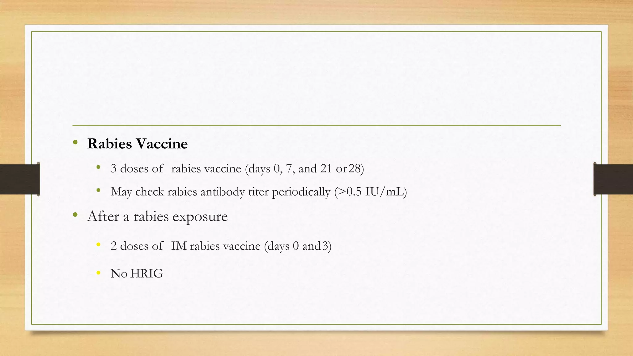 • Rabies Vaccine
• 3 doses of rabies vaccine (days 0, 7, and 21 or28)
• May check rabies antibody titer periodically (>0.5 IU/mL)
• After a rabies exposure
• 2 doses of IM rabies vaccine (days 0 and3)
• No HRIG
 