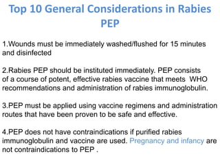 Top 10 General Considerations in Rabies
PEP
1.Wounds must be immediately washed/flushed for 15 minutes
and disinfected
2.Rabies PEP should be instituted immediately. PEP consists
of a course of potent, effective rabies vaccine that meets WHO
recommendations and administration of rabies immunoglobulin.
3.PEP must be applied using vaccine regimens and administration
routes that have been proven to be safe and effective.
4.PEP does not have contraindications if purified rabies
immunoglobulin and vaccine are used. Pregnancy and infancy are
not contraindications to PEP .
 
