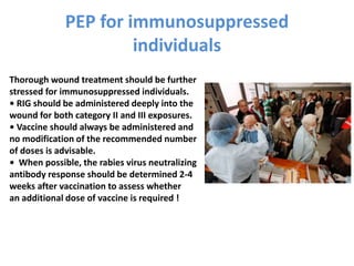 PEP for immunosuppressed
individuals
Thorough wound treatment should be further
stressed for immunosuppressed individuals.
• RIG should be administered deeply into the
wound for both category II and III exposures.
• Vaccine should always be administered and
no modification of the recommended number
of doses is advisable.
• When possible, the rabies virus neutralizing
antibody response should be determined 2-4
weeks after vaccination to assess whether
an additional dose of vaccine is required !
 