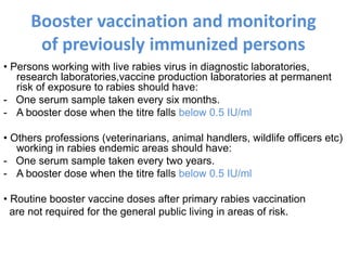 Booster vaccination and monitoring
of previously immunized persons
• Persons working with live rabies virus in diagnostic laboratories,
research laboratories,vaccine production laboratories at permanent
risk of exposure to rabies should have:
- One serum sample taken every six months.
- A booster dose when the titre falls below 0.5 IU/ml
• Others professions (veterinarians, animal handlers, wildlife officers etc)
working in rabies endemic areas should have:
- One serum sample taken every two years.
- A booster dose when the titre falls below 0.5 IU/ml
• Routine booster vaccine doses after primary rabies vaccination
are not required for the general public living in areas of risk.
 