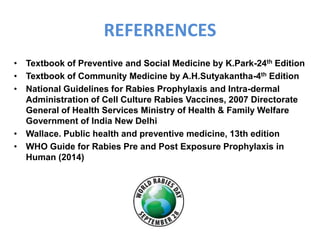 REFERRENCES
• Textbook of Preventive and Social Medicine by K.Park-24th Edition
• Textbook of Community Medicine by A.H.Sutyakantha-4th Edition
• National Guidelines for Rabies Prophylaxis and Intra-dermal
Administration of Cell Culture Rabies Vaccines, 2007 Directorate
General of Health Services Ministry of Health & Family Welfare
Government of India New Delhi
• Wallace. Public health and preventive medicine, 13th edition
• WHO Guide for Rabies Pre and Post Exposure Prophylaxis in
Human (2014)
 