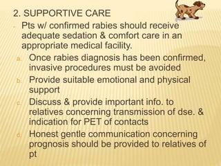 2. SUPPORTIVE CARE
- Pts w/ confirmed rabies should receive
adequate sedation & comfort care in an
appropriate medical facility.
a. Once rabies diagnosis has been confirmed,
invasive procedures must be avoided
b. Provide suitable emotional and physical
support
c. Discuss & provide important info. to
relatives concerning transmission of dse. &
indication for PET of contacts
d. Honest gentle communication concerning
prognosis should be provided to relatives of
pt
 