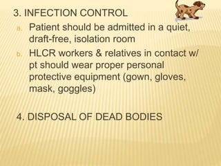 3. INFECTION CONTROL
a. Patient should be admitted in a quiet,
draft-free, isolation room
b. HLCR workers & relatives in contact w/
pt should wear proper personal
protective equipment (gown, gloves,
mask, goggles)
4. DISPOSAL OF DEAD BODIES
 