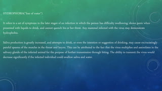 HYDROPHOBIA("fear of water")
It refers to a set of symptoms in the later stages of an infection in which the person has difficulty swallowing, shows panic when
presented with liquids to drink, and cannot quench his or her thirst. Any mammal infected with the virus may demonstrate
hydrophobia.
Saliva production is greatly increased, and attempts to drink, or even the intention or suggestion of drinking, may cause excruciatingly
painful spasms of the muscles in the throat and larynx. This can be attributed to the fact that the virus multiplies and assimilates in the
salivary glands of the infected animal for the purpose of further transmission through biting. The ability to transmit the virus would
decrease significantly if the infected individual could swallow saliva and water.
 