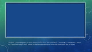 Hydrophobia is commonly associated with furious rabies, which affects 80% of rabies-infected people. The remaining 20% may experience a paralytic
form of rabies that is marked by muscle weakness, loss of sensation, and paralysis; this form of rabies does not usually cause fear of water
 