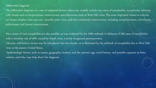 Differential diagnosis
The differential diagnosis in a case of suspected human rabies may initially include any cause of encephalitis, in particular infection
with viruses such as herpesviruses, enteroviruses, and arboviruses such as West Nile virus. The most important viruses to rule out
are herpes simplex virus type one, varicella zoster virus, and (less commonly) enteroviruses, including coxsackieviruses, echoviruses,
polioviruses, and human enteroviruses
New causes of viral encephalitis are also possible, as was evidenced by the 1999 outbreak in Malaysia of 300 cases of encephalitis
with a mortality rate of 40% caused by Nipah virus, a newly recognized paramyxovirus.
Likewise, well-known viruses may be introduced into new locales, as is illustrated by the outbreak of encephalitis due to West Nile
virus in the eastern United States.
Epidemiologic factors, such as season, geographic location, and the patient's age, travel history, and possible exposure to bites,
rodents, and ticks, may help direct the diagnosis
 
