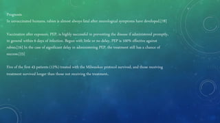 Prognosis
In unvaccinated humans, rabies is almost always fatal after neurological symptoms have developed.[78]
Vaccination after exposure, PEP, is highly successful in preventing the disease if administered promptly,
in general within 6 days of infection. Begun with little or no delay, PEP is 100% effective against
rabies.[16] In the case of significant delay in administering PEP, the treatment still has a chance of
success.[23]
Five of the first 43 patients (12%) treated with the Milwaukee protocol survived, and those receiving
treatment survived longer than those not receiving the treatment.
 