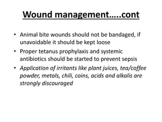 Wound management…..cont
• Animal bite wounds should not be bandaged, if
unavoidable it should be kept loose
• Proper tetanus prophylaxis and systemic
antibiotics should be started to prevent sepsis
• Application of irritants like plant juices, tea/coffee
powder, metals, chili, coins, acids and alkalis are
strongly discouraged
 