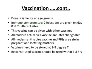Vaccination …..cont..
• Dose is same for all age groups
• Immuno-compromised: 2 injections are given on day
0 at 2 different sites
• This vaccine can be given with other vaccines
• All modern anti rabies vaccine are inter changeable
• All modern anti rabies vaccine and RIGs are safe in
pregnant and lactating mothers
• Vaccines need to be stored at 2-8 degree C
• Re constituted vaccine should be used within 6-8 hrs
 