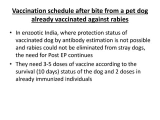 Vaccination schedule after bite from a pet dog
already vaccinated against rabies
• In enzootic India, where protection status of
vaccinated dog by antibody estimation is not possible
and rabies could not be eliminated from stray dogs,
the need for Post EP continues
• They need 3-5 doses of vaccine according to the
survival (10 days) status of the dog and 2 doses in
already immunized individuals
 