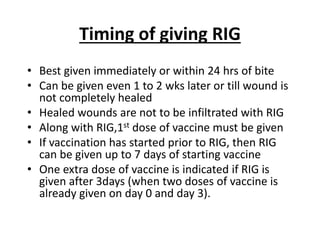 Timing of giving RIG
• Best given immediately or within 24 hrs of bite
• Can be given even 1 to 2 wks later or till wound is
not completely healed
• Healed wounds are not to be infiltrated with RIG
• Along with RIG,1st dose of vaccine must be given
• If vaccination has started prior to RIG, then RIG
can be given up to 7 days of starting vaccine
• One extra dose of vaccine is indicated if RIG is
given after 3days (when two doses of vaccine is
already given on day 0 and day 3).
 