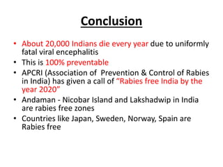 Conclusion
• About 20,000 Indians die every year due to uniformly
fatal viral encephalitis
• This is 100% preventable
• APCRI (Association of Prevention & Control of Rabies
in India) has given a call of “Rabies free India by the
year 2020”
• Andaman - Nicobar Island and Lakshadwip in India
are rabies free zones
• Countries like Japan, Sweden, Norway, Spain are
Rabies free
 